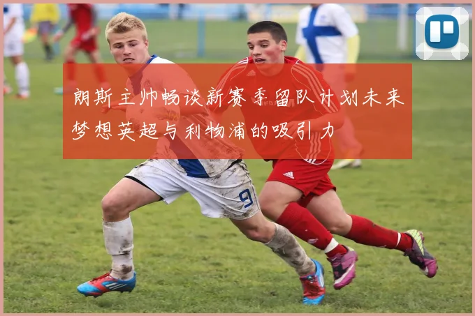 朗斯主帅畅谈新赛季留队计划未来梦想英超与利物浦的吸引力