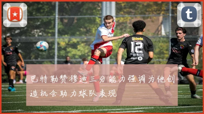 巴特勒赞穆迪三分能力强调为他创造机会助力球队表现