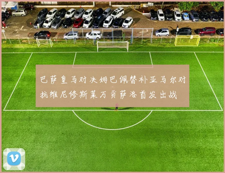 巴萨皇马对决姆巴佩替补亚马尔对抗维尼修斯莱万贡萨洛首发出战