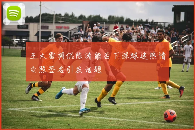 王大雷调侃陈涛能否下课球迷热情合照签名引发话题
