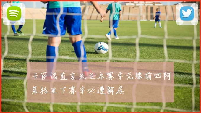 卡萨诺直言米兰本赛季无缘前四阿莱格里下赛季必遭解雇
