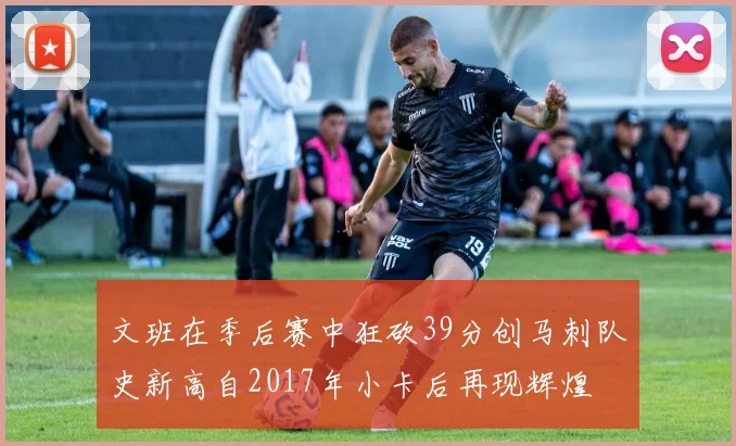 文班在季后赛中狂砍39分创马刺队史新高自2017年小卡后再现辉煌
