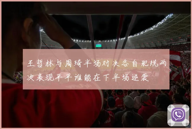 王哲林与周琦半场对决各自犯规两次表现平平谁能在下半场逆袭