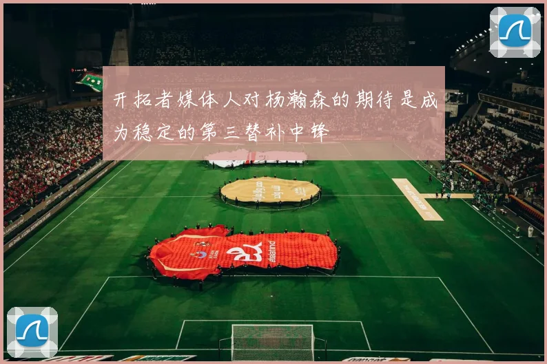 开拓者媒体人对杨瀚森的期待是成为稳定的第三替补中锋
