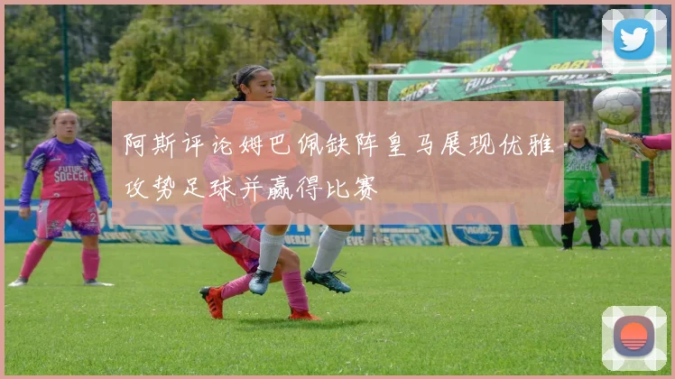 阿斯评论姆巴佩缺阵皇马展现优雅攻势足球并赢得比赛