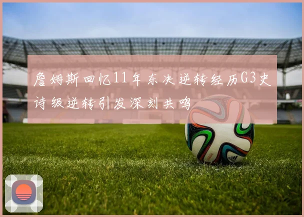 詹姆斯回忆11年东决逆转经历G3史诗级逆转引发深刻共鸣