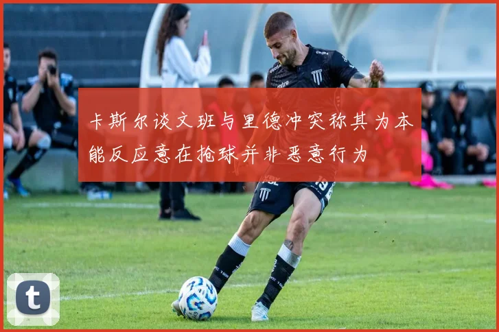 卡斯尔谈文班与里德冲突称其为本能反应意在抢球并非恶意行为