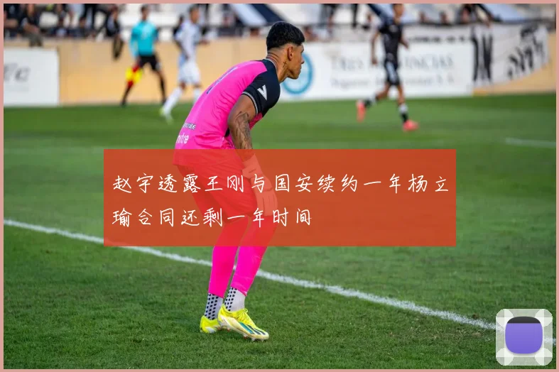 赵宇透露王刚与国安续约一年杨立瑜合同还剩一年时间