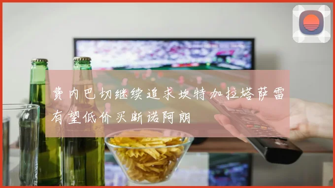 费内巴切继续追求坎特加拉塔萨雷有望低价买断诺阿朗
