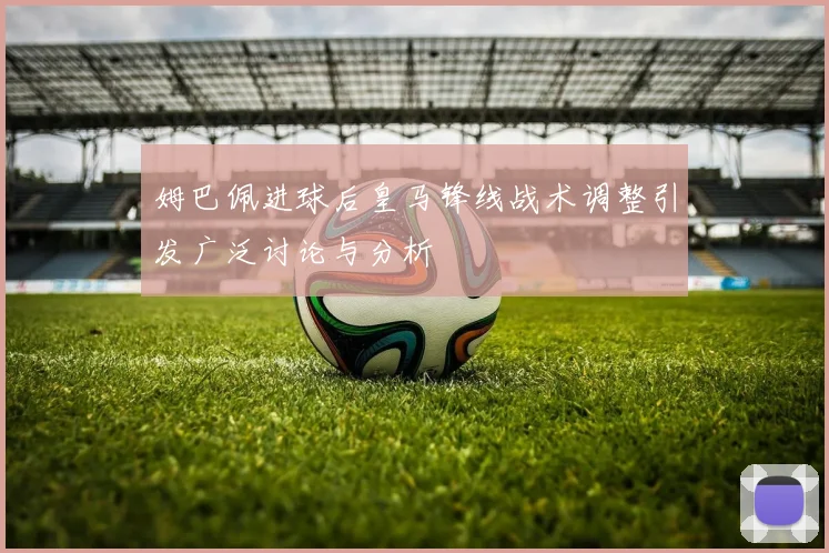 姆巴佩进球后皇马锋线战术调整引发广泛讨论与分析